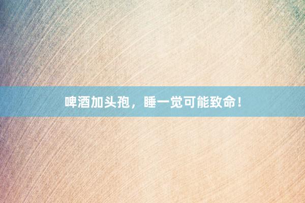 啤酒加头孢,睡一觉可能致命!